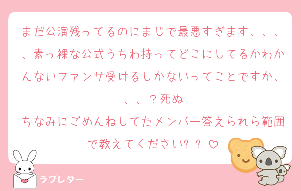 まだ公演残ってるのにまじで最悪すぎます、、、、素っ裸な公式うちわ持ってどこにしてるかわかんないファンサ受けるしかないってことですか、、、？死ぬ
ちなみにごめんねしてたメンバー答えられら範囲で教えてくださいㅠㅠ