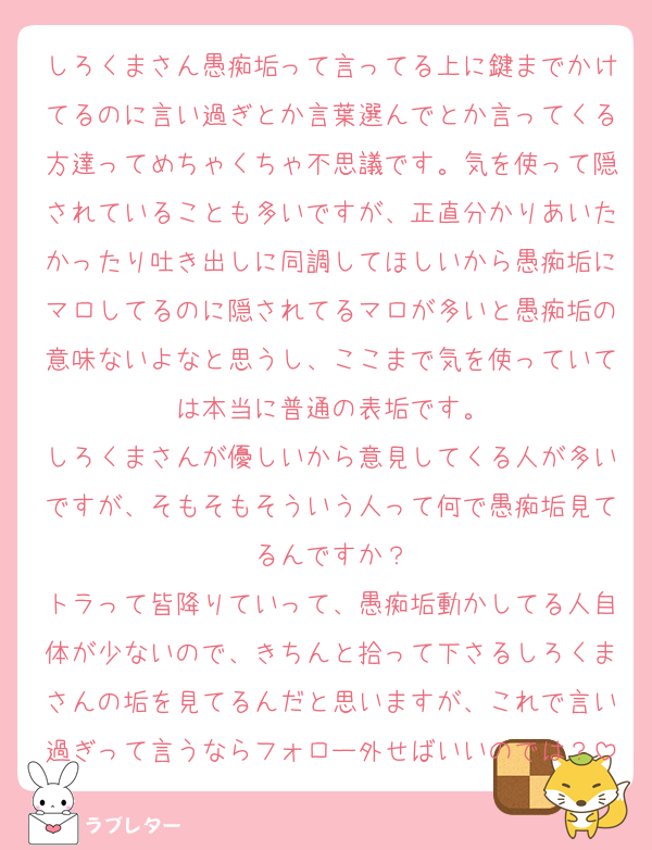 しろくまさん愚痴垢って言ってる上に鍵までかけてるのに言い過ぎとか言葉選んでとか言ってくる方達ってめちゃくちゃ不思議です。気を使って隠されていることも多いですが、正直分かりあいたかったり吐き出しに同調してほしいから愚痴垢にマロしてるのに隠されてるマロが多いと愚痴垢の意味ないよなと思うし、ここまで気を使っていては本当に普通の表垢です。
しろくまさんが優しいから意見してくる人が多いですが、そもそもそういう人って何で愚痴垢見てるんですか？
トラって皆降りていって、愚痴垢動かしてる人自体が少ないので、きちんと拾って下さるしろくまさんの垢を見てるんだと思いますが、これで言い過ぎって言うならフォロー外せばいいのでは？