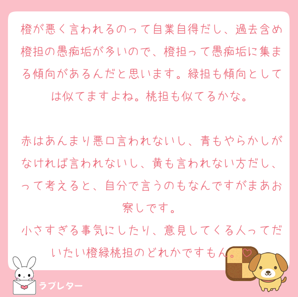 橙が悪く言われるのって自業自得だし、過去含め橙担の愚痴垢が多いので、橙担って愚痴垢に集まる傾向があるんだと思います。緑担も傾向としては似てますよね。桃担も似てるかな。

赤はあんまり悪口言われないし、青もやらかしがなければ言われないし、黄も言われない方だし、って考えると、自分で言うのもなんですがまあお察しです。
小さすぎる事気にしたり、意見してくる人ってだいたい橙緑桃担のどれかですもん。