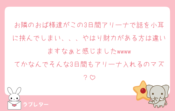 お隣のおば様達がこの3日間アリーナで話を小耳に挟んでしまい、、、やはり財力がある方は違いますなぁと感じましたwwww
てかなんでそんな3日間もアリーナ入れるのマズ？