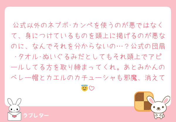 公式以外のネブボ･カンペを使うのが悪ではなくて、身につけているものを頭上に掲げるのが悪なのに、なんでそれを分からないの…？公式の団扇･タオル･ぬいぐるみだとしてもそれ頭上でアピールしてる方を取り締まってくれ。あとみかんのベレー帽とカエルのカチューシャも邪魔、消えて😇