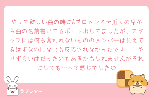 やって欲しい曲の時にAブロメンステ近くの席から曲の名前書いてるボード出してましたが、スタッフには何も言われないもののメンバーは見えてるはずなのになにも反応されなかったです🥲🥲やりずらい曲だったのもあるかもしれませんがそれにしても…って感じでした