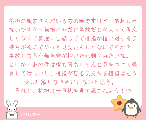 橙担の親友さんがいる方の💌ですけど、あれじゃないですか？自担の時だけ事故だとか言ってるんじゃなくて普通に会話してて桃担が橙に対する気持ちがそこでやっと見えたんじゃないですか？
事故と言うか無自覚が招いた悲劇？みたいな。
とにかくあの件は橙も青もちゃんと気をつけて発言して欲しいし、桃担が怒る気持ちを橙担はもう少し理解しなきゃいけないと思う。
それと、桃担は一旦桃を見て癒されよう！