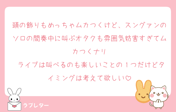 頭の飾りもめっちゃムカつくけど、スングァンのソロの間奏中に叫ぶオタクも雰囲気妨害すぎてムカつくナリ
 ライブは叫べるのも楽しいことの１つだけどタイミングは考えて欲しい