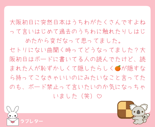 大阪初日に突然日本はうちわがたくさんですよねって言いはじめて過去のうちわに触れたりしはじめたから変だなって思ってました。
セトリにない曲聞く時ってどうなってました？大阪初日はボードに書いてる人の読んでたけど、読まれた人が恥ずかしくて隠したらしく🍊が隠すなら持ってこなきゃいいのにみたいなこと言ってたのも、ボード禁止って言いたいのか気になっちゃいました（笑）