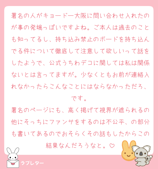 署名の人がキョードー大阪に問い合わせ入れたのが事の発端っぽいですよね。ご本人は過去のことも知ってるし、持ち込み禁止のボードを持ち込んでる件について徹底して注意して欲しいって話をしたようで、公式うちわデコに関しては私は関係ないとは言ってますが。少なくともお前が連絡入れなかったらこんなことにはならなかっただろ、です。
署名のページにも、高く掲げて視界が遮られるの他にそっちにファンサをするのは不公平、の部分も書いてあるのでおそらくその話もしたからこの結果なんだろうなと。