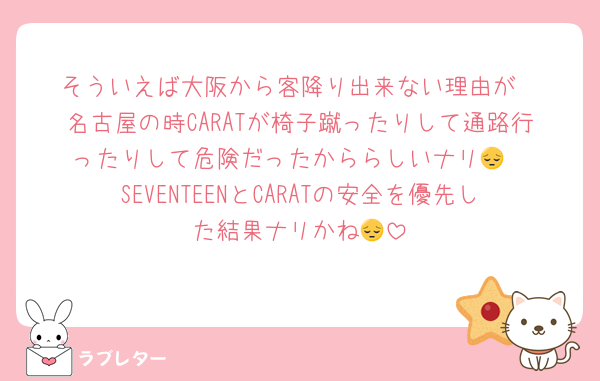 そういえば大阪から客降り出来ない理由が
名古屋の時CARATが椅子蹴ったりして通路行ったりして危険だったかららしいナリ😔
SEVENTEENとCARATの安全を優先した結果ナリかね😔