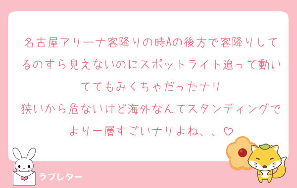 名古屋アリーナ客降りの時Aの後方で客降りしてるのすら見えないのにスポットライト追って動いててもみくちゃだったナリ
狭いから危ないけど海外なんてスタンディングでより一層すごいナリよね、、
