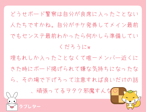 どうせボード警察は自分が良席に入ったことない人たちですかね。自分がチケ発券してメイン最前でもセンステ最前わかったら何かしら準備していくだろうにw
埋もれしか入ったことなくて唯一メンバー近くにきた時にボード掲げられて嫌な気持ちになったなら、その場で下げろって注意すれば良いだけの話、頑張ってるヲタク邪魔すんな