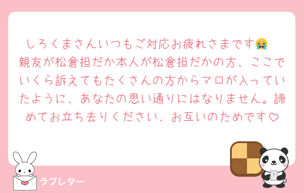 しろくまさんいつもご対応お疲れさまです😭
親友が松倉担だか本人が松倉担だかの方、ここでいくら訴えてもたくさんの方からマロが入っていたように、あなたの思い通りにはなりません。諦めてお立ち去りください、お互いのためです