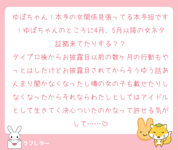 ゆぽちゃん！本多の女関係見張ってる本多担です！ゆぽちゃんのところに4月、5月以降の女ネタ証拠来てたりする？？
タイプロ後からお披露目以前の数ヶ月の行動もやっとはしたけどお披露目されてからそうゆう話あんまり聞かなくなったし噂の女の子も載せたりしなくなったからそれならわたしとしてはアイドルとして生きてく決心ついたのかなって許せる気がして……