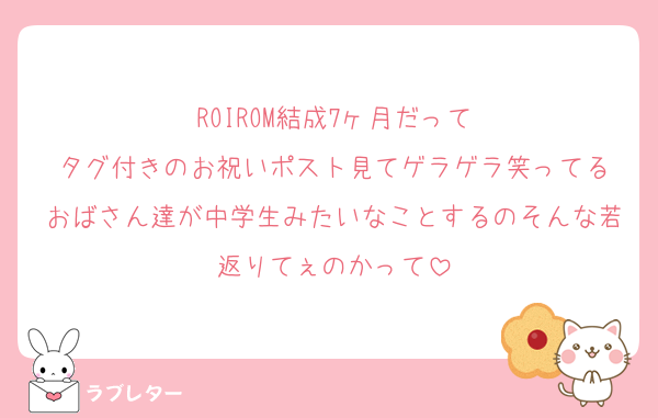 ROIROM結成7ヶ月だって
タグ付きのお祝いポスト見てゲラゲラ笑ってる
おばさん達が中学生みたいなことするのそんな若返りてぇのかって