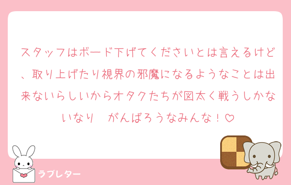 スタッフはボード下げてくださいとは言えるけど、取り上げたり視界の邪魔になるようなことは出来ないらしいからオタクたちが図太く戦うしかないなり❣️がんばろうなみんな！
