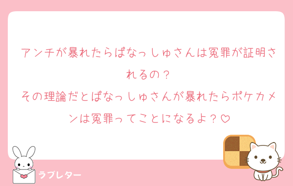 アンチが暴れたらぱなっしゅさんは冤罪が証明されるの？
その理論だとぱなっしゅさんが暴れたらポケカメンは冤罪ってことになるよ？