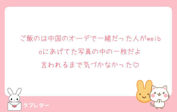 ご飯のは中国のオーデで一緒だった人がweiboにあげてた写真の中の一枚だよ
言われるまで気づかなかった