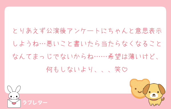 とりあえず公演後アンケートにちゃんと意思表示しようね…悪いこと書いたら当たらなくなることなんてまっじでないからね……希望は薄いけど、何もしないより、、、笑