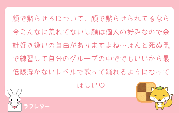 顔で黙らせろについて、顔で黙らせられてるなら今こんなに荒れてないし顔は個人の好みなので余計好き嫌いの自由がありますよね…ほんと死ぬ気で練習して自分のグループの中ででもいいから最低限浮かないレベルで歌って踊れるようになってほしい