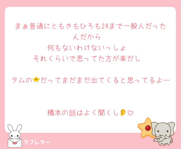 まぁ普通にともきもひろも24まで一般人だったんだから
何もないわけないっしょ
それくらいで思ってた方が楽だし

タムの🐣だってまだまだ出てくると思ってるよー

橋本の話はよく聞くし👂