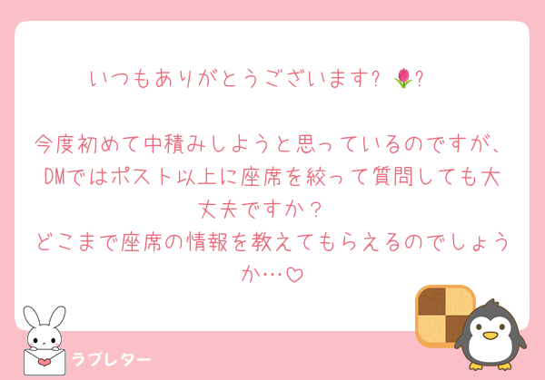 いつもありがとうございます⸜🌷︎⸝‍

今度初めて中積みしようと思っているのですが、DMではポスト以上に座席を絞って質問しても大丈夫ですか？
どこまで座席の情報を教えてもらえるのでしょうか…