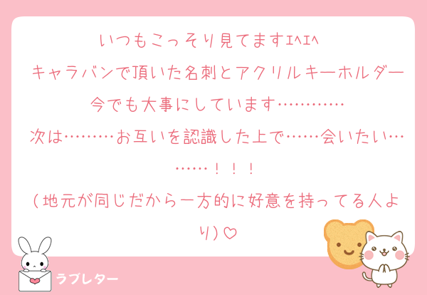 いつもこっそり見てますｴﾍｴﾍ♡♡
キャラバンで頂いた名刺とアクリルキーホルダー今でも大事にしています…………
次は………お互いを認識した上で……会いたい………！！！
(地元が同じだから一方的に好意を持ってる人より)