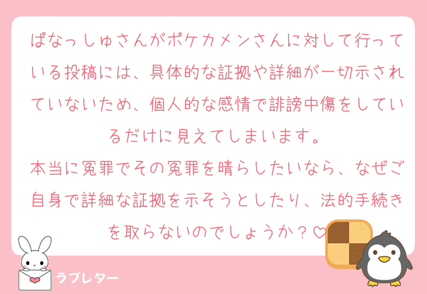ぱなっしゅさんがポケカメンさんに対して行っている投稿には、具体的な証拠や詳細が一切示されていないため、個人的な感情で誹謗中傷をしているだけに見えてしまいます。
本当に冤罪でその冤罪を晴らしたいなら、なぜご自身で詳細な証拠を示そうとしたり、法的手続きを取らないのでしょうか？