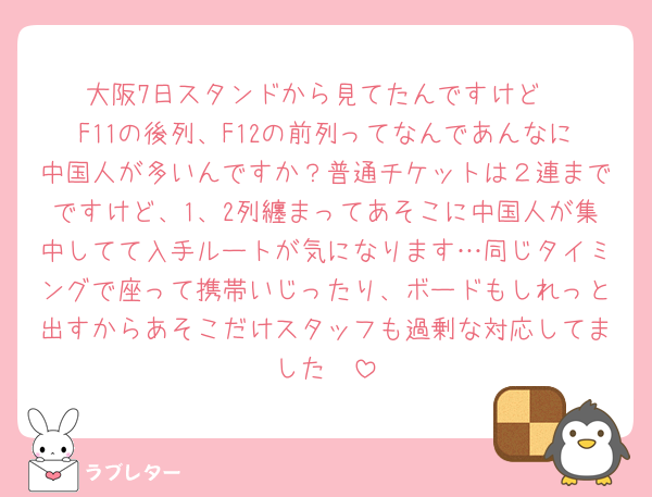 大阪7日スタンドから見てたんですけど
F11の後列、F12の前列ってなんであんなに中国人が多いんですか？普通チケットは２連までですけど、1、2列纏まってあそこに中国人が集中してて入手ルートが気になります…同じタイミングで座って携帯いじったり、ボードもしれっと出すからあそこだけスタッフも過剰な対応してました🥲