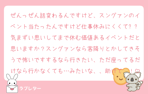 ぜんっぜん話変わるんですけど、スングァンのイベント当たったんですけど仕事休みにくくてㅠㅠ気まずい思いしてまで休む価値あるイベントだと思いますか？スングァンなら客降りとかしてきそうで怖いですするなら行きたい、ただ座ってるだけなら行かなくても…みたいな、、助けて〜！