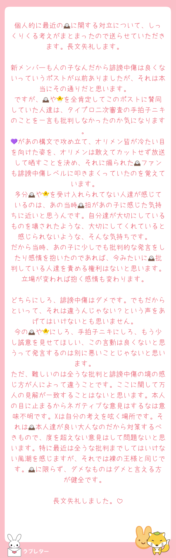 個人的に最近の🕰️に関する対立について、しっくりくる考えがまとまったので送らせていただきます。長文失礼します。

新メンバーも人の子なんだから誹謗中傷は良くないっていうポストが以前ありましたが、それは本当にその通りだと思います。
ですが、🕰️や🐣を全肯定してこのポストに賛同していた人達は、タイプロ二次審査の手拍子ニキのことを一言も批判しなかったのか気になります。
💜があの構文で攻め立て、オリメン皆が冷たい目を向けた姿を、オリメンは敢えてカットせず放送して晒すことを決め、それに煽られた🕰️ファンも誹謗中傷レベルに叩きまくっていたのを覚えています。
多分🕰️や🐣を受け入れられてない人達が感じているのは、あの当時🕰️担があの子に感じた気持ちに近いと思うんです。自分達が大切にしているものを壊されたような、大切にしてくれていると感じられないような、そんな気持ちです。
だから当時、あの子に少しでも批判的な発言をしたり感情を抱いたのであれば、今みたいに🕰️批判している人達を責める権利はないと思います。立場が変われば抱く感情も変わります。

どちらにしろ、誹謗中傷はダメです。でもだからといって、それは違うんじゃない？という声をあげてはいけないとも思いません。
今の🕰️や🐣にしろ、手拍子ニキにしろ、もう少し誠意を見せてほしい、この言動は良くないと思うって発言するのは別に悪いことじゃないと思います。
ただ、難しいのは全うな批判と誹謗中傷の境の感じ方が人によって違うことです。ここに関して万人の見解が一致することはないと思います。本人の目に止まるからネガティブな意見はするなは意味不明です。Xは自分の考えを呟く場所です。それは🕰️本人達が良い大人なのだから対策するべきもので、度を超えない意見はして問題ないと思います。特に最近は全うな批判までしてはいけない風潮を感じますが、それでは裸の王様と同じです。🕰️に限らず、ダメなものはダメと言える方が健全です。

長文失礼しました。