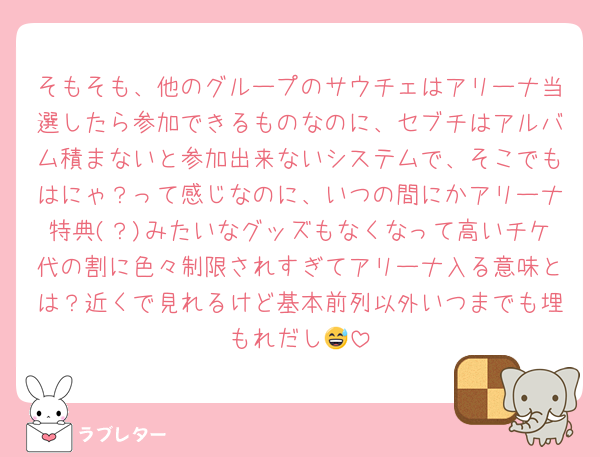 そもそも、他のグループのサウチェはアリーナ当選したら参加できるものなのに、セブチはアルバム積まないと参加出来ないシステムで、そこでもはにゃ？って感じなのに、いつの間にかアリーナ特典(？)みたいなグッズもなくなって高いチケ代の割に色々制限されすぎてアリーナ入る意味とは？近くで見れるけど基本前列以外いつまでも埋もれだし😅