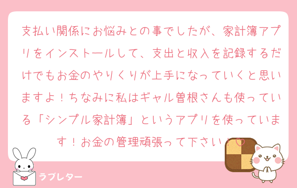 支払い関係にお悩みとの事でしたが、家計簿アプリをインストールして、支出と収入を記録するだけでもお金のやりくりが上手になっていくと思いますよ！ちなみに私はギャル曽根さんも使っている「シンプル家計簿」というアプリを使っています！お金の管理頑張って下さい！