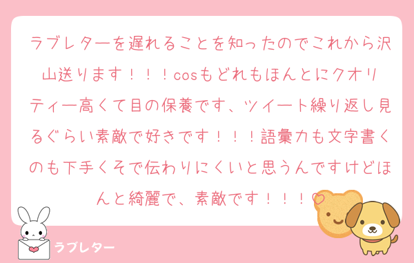 ラブレターを遅れることを知ったのでこれから沢山送ります！！！cosもどれもほんとにクオリティー高くて目の保養です、ツイート繰り返し見るぐらい素敵で好きです！！！語彙力も文字書くのも下手くそで伝わりにくいと思うんですけどほんと綺麗で、素敵です！！！