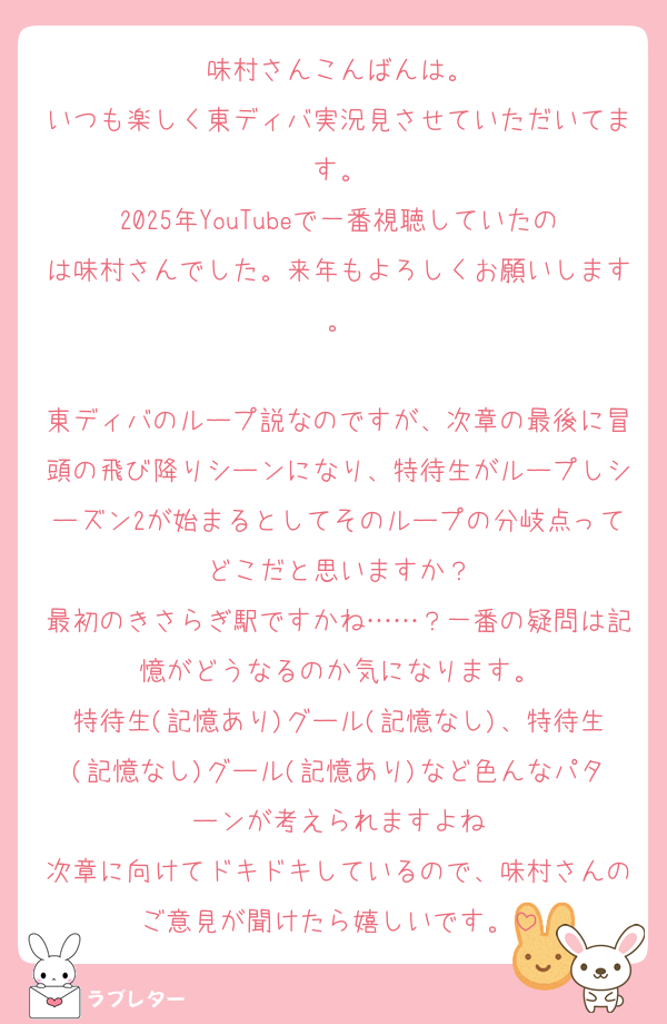 味村さんこんばんは。
いつも楽しく東ディバ実況見させていただいてます。
2025年YouTubeで一番視聴していたのは味村さんでした。来年もよろしくお願いします。

東ディバのループ説なのですが、次章の最後に冒頭の飛び降りシーンになり、特待生がループしシーズン2が始まるとしてそのループの分岐点ってどこだと思いますか？
最初のきさらぎ駅ですかね……？一番の疑問は記憶がどうなるのか気になります。
特待生(記憶あり)グール(記憶なし)、特待生(記憶なし)グール(記憶あり)など色んなパターンが考えられますよね
次章に向けてドキドキしているので、味村さんのご意見が聞けたら嬉しいです。