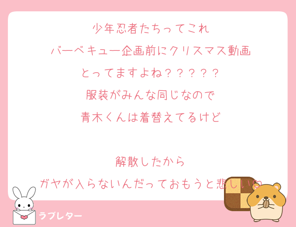 少年忍者たちってこれ
バーベキュー企画前にクリスマス動画
とってますよね？？？？？
服装がみんな同じなので
青木くんは着替えてるけど

解散したから
ガヤが入らないんだっておもうと悲しい