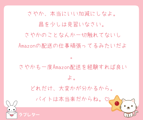 さやか、本当にいい加減にしなよ。
昌を少しは見習いなさい。
さやかのことなんか一切触れてないし
Amazonの配送の仕事頑張ってるみたいだよ。
さやかも一度Amazon配送を経験すれば良いよ。
どれだけ、大変かが分かるから。
バイトは本当楽だからね。
