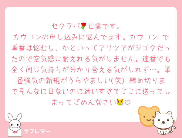 セクラバ🌹亡霊です。
カウコンの申し込みに悩んでます。カウコン で単番は悩むし、かといってアリツアがジゴクだったので空気感に耐えれる気がしません。連番でも全く同じ気持ちが分かり合える気がしれず…。単番強気の新規がうらやましい(笑) 締め切りまでそんなに日ないのに迷いすぎてここに送ってしまってごめんなさい😿