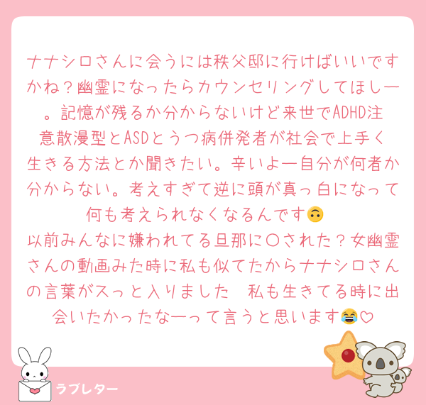 ナナシロさんに会うには秩父邸に行けばいいですかね？幽霊になったらカウンセリングしてほしー。記憶が残るか分からないけど来世でADHD注意散漫型とASDとうつ病併発者が社会で上手く生きる方法とか聞きたい。辛いよー自分が何者か分からない。考えすぎて逆に頭が真っ白になって何も考えられなくなるんです🙃
以前みんなに嫌われてる旦那に〇された？女幽霊さんの動画みた時に私も似てたからナナシロさんの言葉がスっと入りました🥹私も生きてる時に出会いたかったなーって言うと思います😂