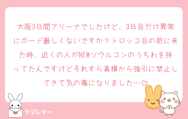 大阪3日間アリーナでしたけど、3日目だけ異常にボード厳しくないですか？トロッコ目の前に来た時、近くの人がNEWソウルコンのうちわを持ってたんですけどそれすら真横から強引に禁止してきて気の毒になりました…