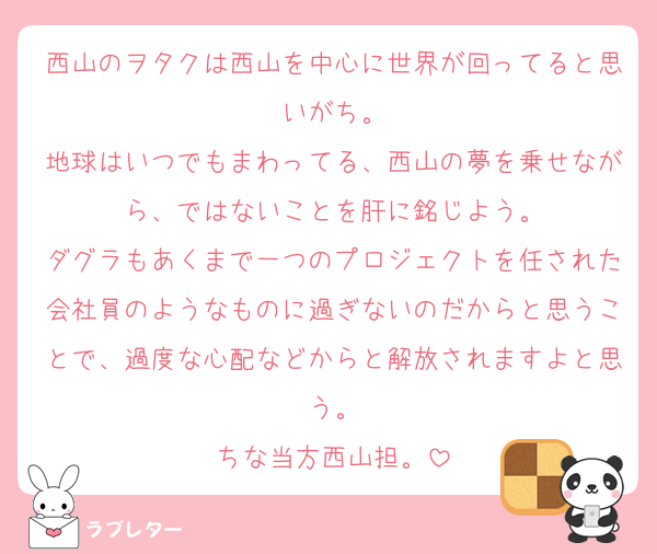 西山のヲタクは西山を中心に世界が回ってると思いがち。
地球はいつでもまわってる、西山の夢を乗せながら、ではないことを肝に銘じよう。
ダグラもあくまで一つのプロジェクトを任された会社員のようなものに過ぎないのだからと思うことで、過度な心配などからと解放されますよと思う。
ちな当方西山担。