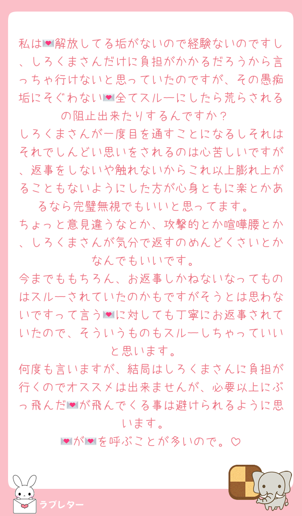 私は💌解放してる垢がないので経験ないのですし、しろくまさんだけに負担がかかるだろうから言っちゃ行けないと思っていたのですが、その愚痴垢にそぐわない💌全てスルーにしたら荒らされるの阻止出来たりするんですか？
しろくまさんが一度目を通すことになるしそれはそれでしんどい思いをされるのは心苦しいですが、返事をしないや触れないからこれ以上膨れ上がることもないようにした方が心身ともに楽とかあるなら完璧無視でもいいと思ってます。
ちょっと意見違うなとか、攻撃的とか喧嘩腰とか、しろくまさんが気分で返すのめんどくさいとかなんでもいいです。
今までももちろん、お返事しかねないなってものはスルーされていたのかもですがそうとは思わないですって言う💌に対しても丁寧にお返事されていたので、そういうものもスルーしちゃっていいと思います。
何度も言いますが、結局はしろくまさんに負担が行くのでオススメは出来ませんが、必要以上にぶっ飛んだ💌が飛んでくる事は避けられるように思います。
💌が💌を呼ぶことが多いので。