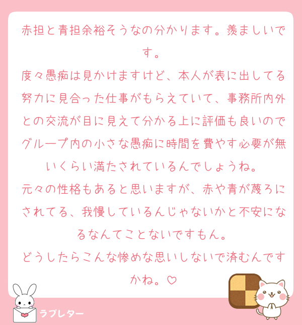 赤担と青担余裕そうなの分かります。羨ましいです。
度々愚痴は見かけますけど、本人が表に出してる努力に見合った仕事がもらえていて、事務所内外との交流が目に見えて分かる上に評価も良いのでグループ内の小さな愚痴に時間を費やす必要が無いくらい満たされているんでしょうね。
元々の性格もあると思いますが、赤や青が蔑ろにされてる、我慢しているんじゃないかと不安になるなんてことないですもん。
どうしたらこんな惨めな思いしないで済むんですかね。