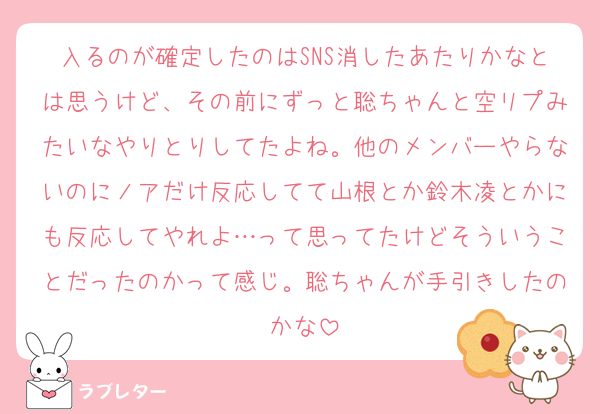 入るのが確定したのはSNS消したあたりかなとは思うけど、その前にずっと聡ちゃんと空リプみたいなやりとりしてたよね。他のメンバーやらないのにノアだけ反応してて山根とか鈴木凌とかにも反応してやれよ…って思ってたけどそういうことだったのかって感じ。聡ちゃんが手引きしたのかな