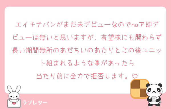 エイキテバンがまだ未デビューなのでnoア即デビューは無いと思いますが、有望株にも関わらず長い期間無所のあだちいのあたりとこの後ユニット組まれるような事があったら
当たり前に全力で拒否します。