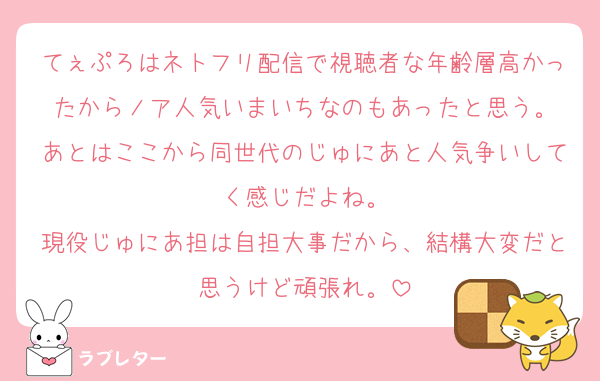 てぇぷろはネトフリ配信で視聴者な年齢層高かったからノア人気いまいちなのもあったと思う。
あとはここから同世代のじゅにあと人気争いしてく感じだよね。
現役じゅにあ担は自担大事だから、結構大変だと思うけど頑張れ。