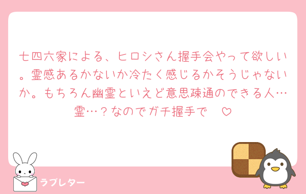 七四六家による、ヒロシさん握手会やって欲しい。霊感あるかないか冷たく感じるかそうじゃないか。もちろん幽霊といえど意思疎通のできる人…霊…？なのでガチ握手で🥹