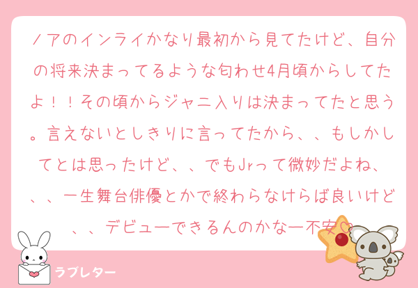 ノアのインライかなり最初から見てたけど、自分の将来決まってるような匂わせ4月頃からしてたよ！！その頃からジャニ入りは決まってたと思う。言えないとしきりに言ってたから、、もしかしてとは思ったけど、、でもJrって微妙だよね、、、一生舞台俳優とかで終わらなけらば良いけど、、デビューできるんのかなー不安