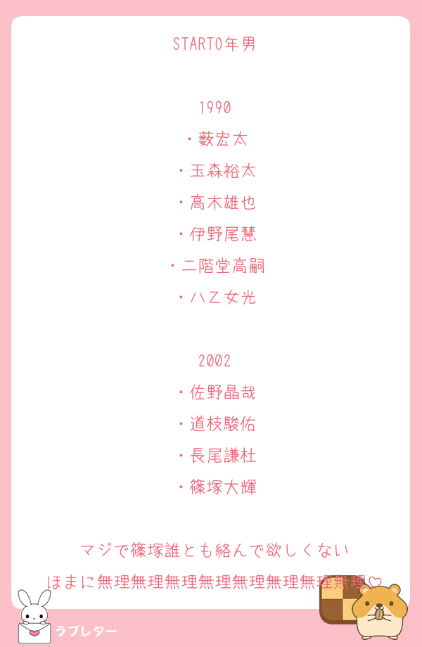 STARTO年男

1990
・薮宏太
・玉森裕太
・高木雄也
・伊野尾慧
・二階堂高嗣
・八乙女光

2002
・佐野晶哉
・道枝駿佑
・長尾謙杜
・篠塚大輝

マジで篠塚誰とも絡んで欲しくない
ほまに無理無理無理無理無理無理無理無理