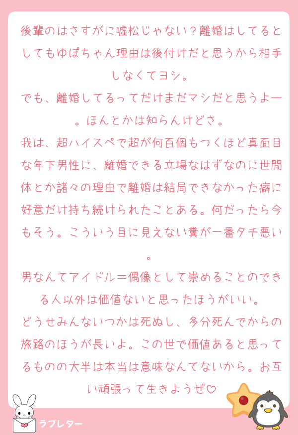 後輩のはさすがに嘘松じゃない？離婚はしてるとしてもゆぽちゃん理由は後付けだと思うから相手しなくてヨシ。
でも、離婚してるってだけまだマシだと思うよー。ほんとかは知らんけどさ。
我は、超ハイスペで超が何百個もつくほど真面目な年下男性に、離婚できる立場なはずなのに世間体とか諸々の理由で離婚は結局できなかった癖に好意だけ持ち続けられたことある。何だったら今もそう。こういう目に見えない糞が一番タチ悪い。
男なんてアイドル＝偶像として崇めることのできる人以外は価値ないと思ったほうがいい。
どうせみんないつかは死ぬし、多分死んでからの旅路のほうが長いよ。この世で価値あると思ってるものの大半は本当は意味なんてないから。お互い頑張って生きようぜ