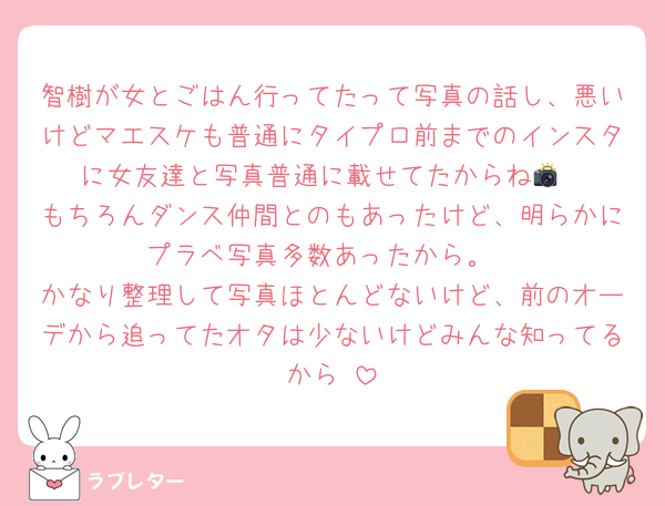 智樹が女とごはん行ってたって写真の話し、悪いけどマエスケも普通にタイプロ前までのインスタに女友達と写真普通に載せてたからね📸
もちろんダンス仲間とのもあったけど、明らかにプラベ写真多数あったから。
かなり整理して写真ほとんどないけど、前のオーデから追ってたオタは少ないけどみんな知ってるから‼️