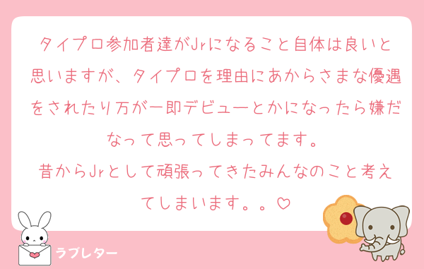 タイプロ参加者達がJrになること自体は良いと思いますが、タイプロを理由にあからさまな優遇をされたり万が一即デビューとかになったら嫌だなって思ってしまってます。
昔からJrとして頑張ってきたみんなのこと考えてしまいます。。
