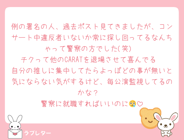 例の署名の人、過去ポスト見てきましたが、コンサート中違反者いないか常に探し回ってるなんちゃって警察の方でした(笑)
チクって他のCARATを退場させて喜んでる
自分の推しに集中してたらよっぽどの事が無いと気にならない気がするけど、毎公演監視してるのかな？
警察に就職すればいいのに😢